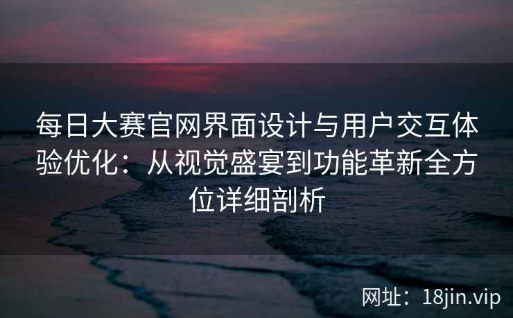 每日大赛官网界面设计与用户交互体验优化：从视觉盛宴到功能革新全方位详细剖析