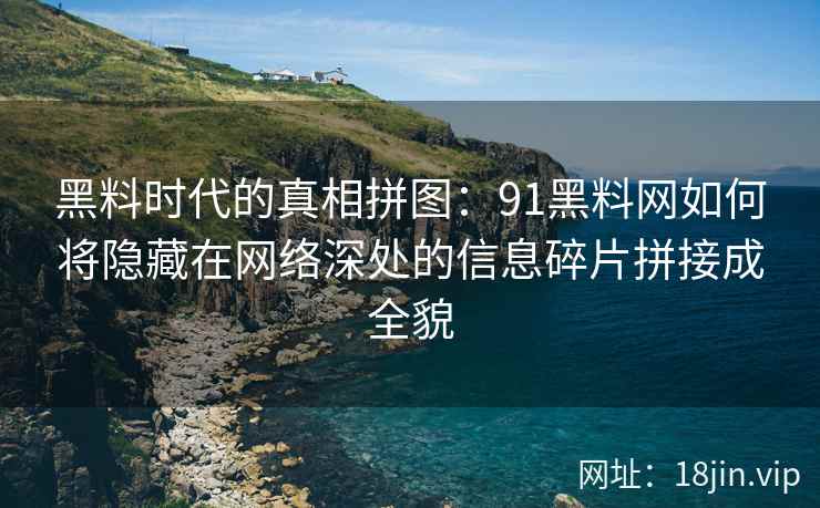 黑料时代的真相拼图：91黑料网如何将隐藏在网络深处的信息碎片拼接成全貌