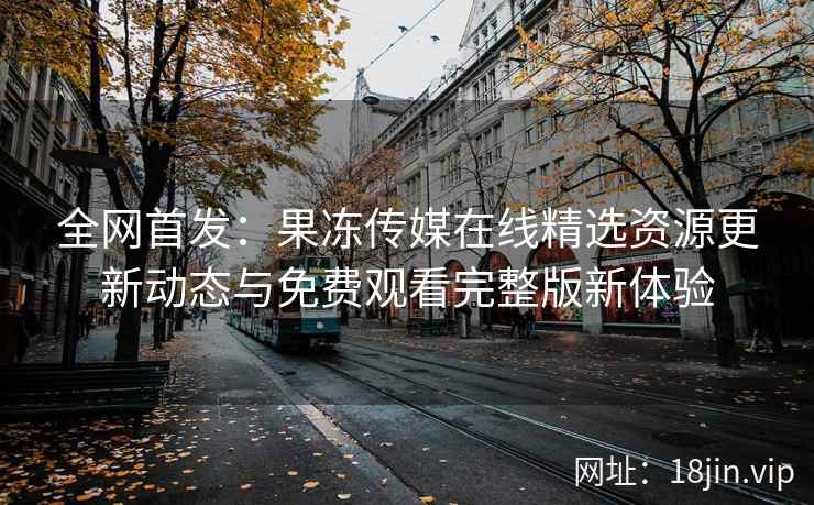 全网首发：果冻传媒在线精选资源更新动态与免费观看完整版新体验