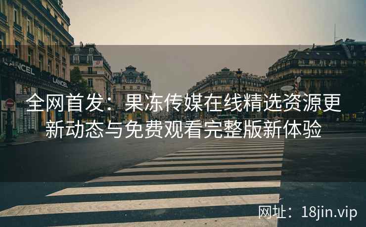 全网首发：果冻传媒在线精选资源更新动态与免费观看完整版新体验