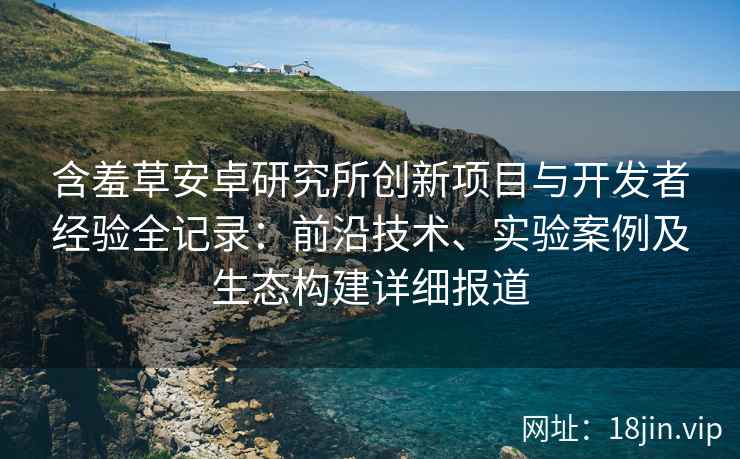 含羞草安卓研究所创新项目与开发者经验全记录：前沿技术、实验案例及生态构建详细报道