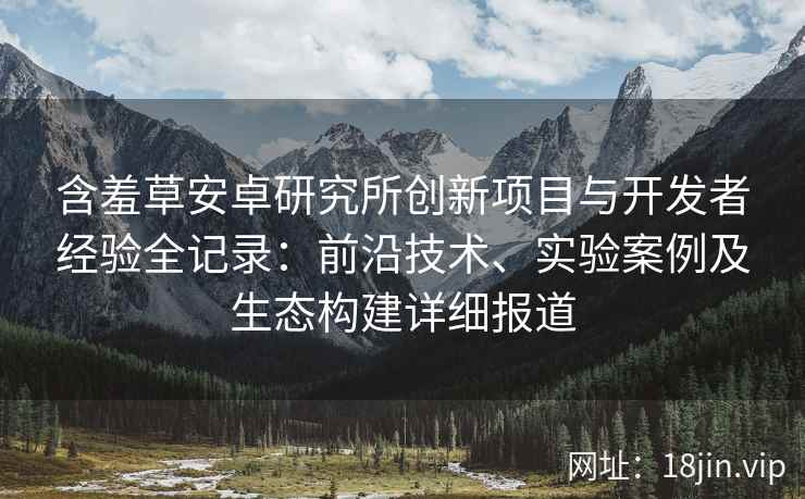 含羞草安卓研究所创新项目与开发者经验全记录：前沿技术、实验案例及生态构建详细报道