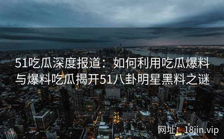 51吃瓜深度报道：如何利用吃瓜爆料与爆料吃瓜揭开51八卦明星黑料之谜
