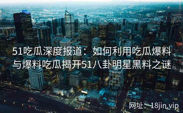51吃瓜深度报道：如何利用吃瓜爆料与爆料吃瓜揭开51八卦明星黑料之谜