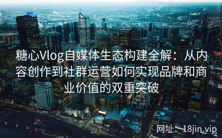 糖心Vlog自媒体生态构建全解：从内容创作到社群运营如何实现品牌和商业价值的双重突破