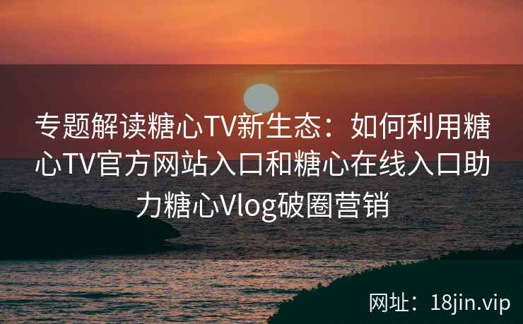 专题解读糖心TV新生态：如何利用糖心TV官方网站入口和糖心在线入口助力糖心Vlog破圈营销