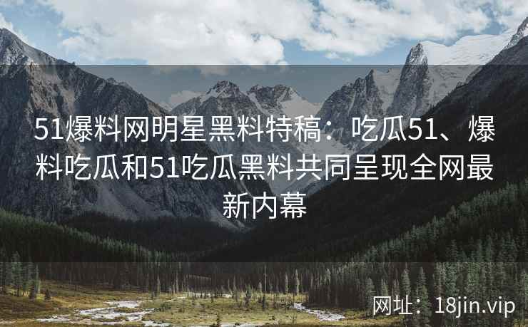 51爆料网明星黑料特稿：吃瓜51、爆料吃瓜和51吃瓜黑料共同呈现全网最新内幕