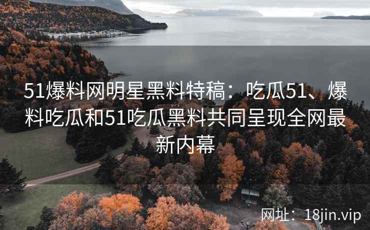 51爆料网明星黑料特稿：吃瓜51、爆料吃瓜和51吃瓜黑料共同呈现全网最新内幕
