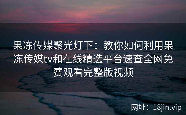 果冻传媒聚光灯下：教你如何利用果冻传媒tv和在线精选平台速查全网免费观看完整版视频