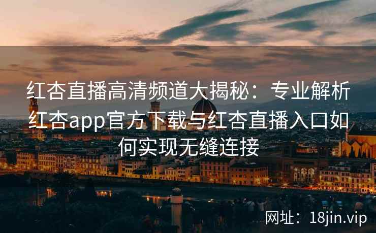 红杏直播高清频道大揭秘：专业解析红杏app官方下载与红杏直播入口如何实现无缝连接