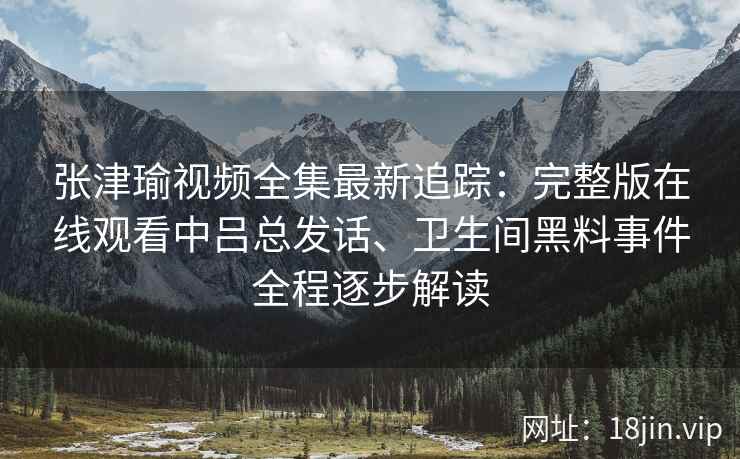 张津瑜视频全集最新追踪：完整版在线观看中吕总发话、卫生间黑料事件全程逐步解读