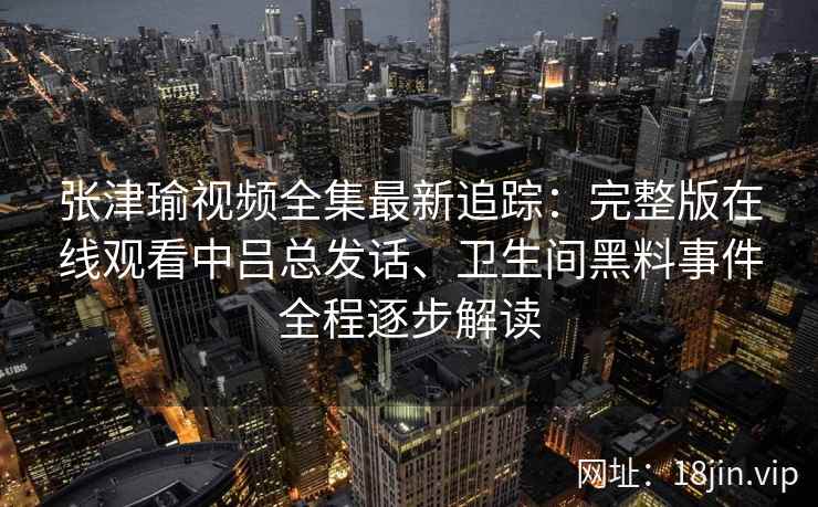 张津瑜视频全集最新追踪：完整版在线观看中吕总发话、卫生间黑料事件全程逐步解读