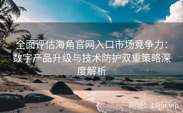 全面评估海角官网入口市场竞争力：数字产品升级与技术防护双重策略深度解析