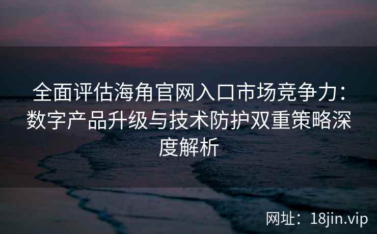 全面评估海角官网入口市场竞争力：数字产品升级与技术防护双重策略深度解析