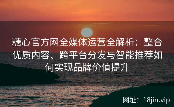 糖心官方网全媒体运营全解析：整合优质内容、跨平台分发与智能推荐如何实现品牌价值提升