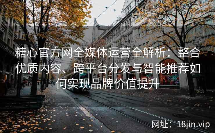 糖心官方网全媒体运营全解析：整合优质内容、跨平台分发与智能推荐如何实现品牌价值提升