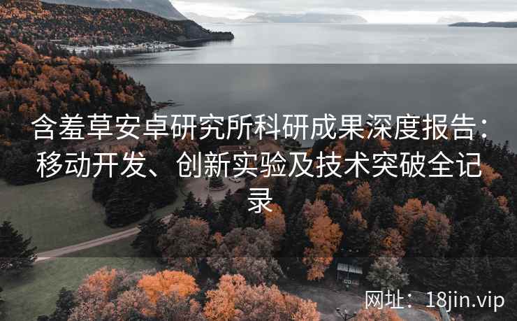 含羞草安卓研究所科研成果深度报告：移动开发、创新实验及技术突破全记录