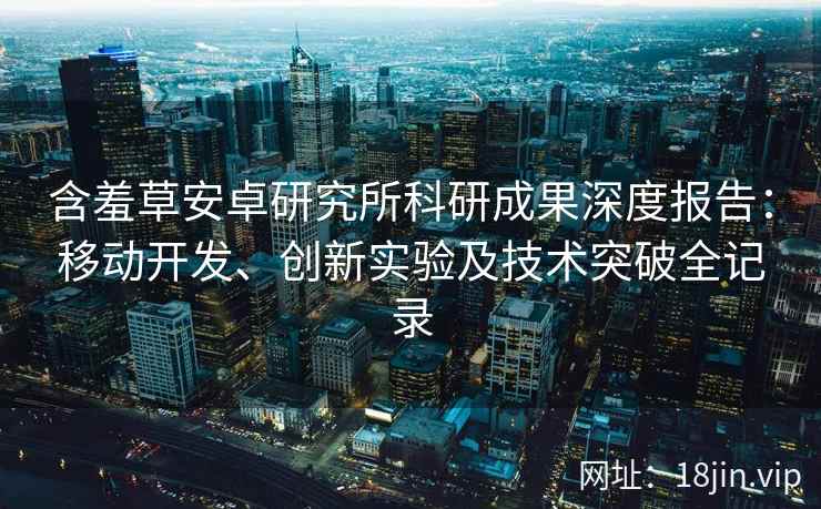 含羞草安卓研究所科研成果深度报告：移动开发、创新实验及技术突破全记录