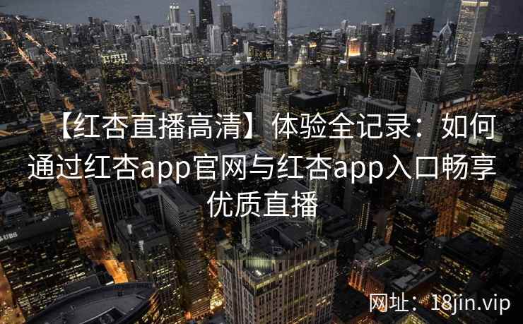 【红杏直播高清】体验全记录：如何通过红杏app官网与红杏app入口畅享优质直播
