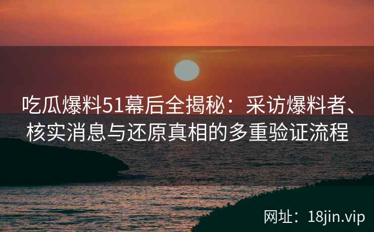 吃瓜爆料51幕后全揭秘：采访爆料者、核实消息与还原真相的多重验证流程