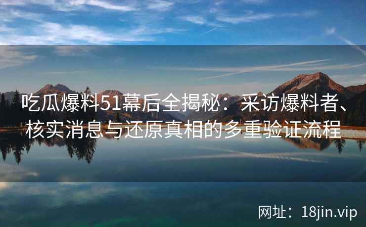 吃瓜爆料51幕后全揭秘：采访爆料者、核实消息与还原真相的多重验证流程