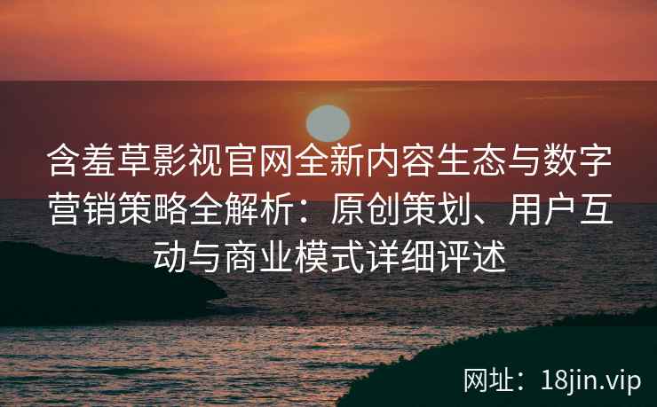 含羞草影视官网全新内容生态与数字营销策略全解析：原创策划、用户互动与商业模式详细评述