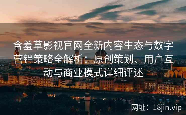 含羞草影视官网全新内容生态与数字营销策略全解析：原创策划、用户互动与商业模式详细评述