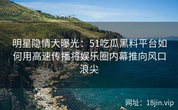 明星隐情大曝光：51吃瓜黑料平台如何用高速传播将娱乐圈内幕推向风口浪尖