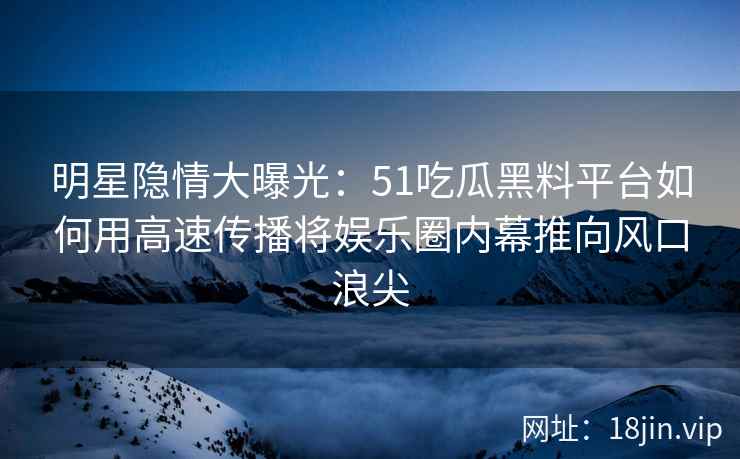 明星隐情大曝光：51吃瓜黑料平台如何用高速传播将娱乐圈内幕推向风口浪尖
