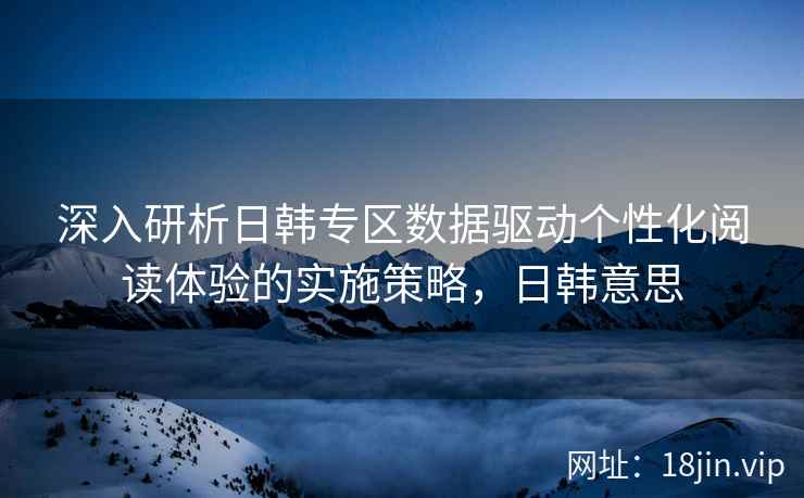 深入研析日韩专区数据驱动个性化阅读体验的实施策略，日韩意思