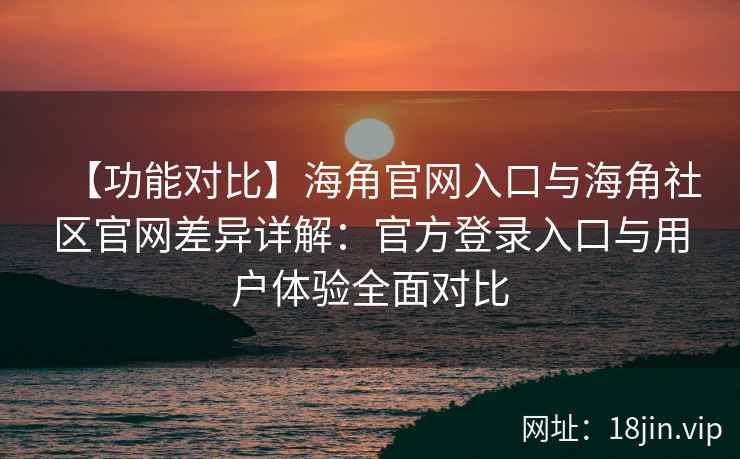 【功能对比】海角官网入口与海角社区官网差异详解：官方登录入口与用户体验全面对比