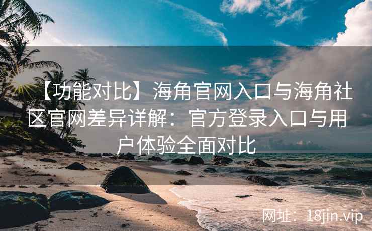 【功能对比】海角官网入口与海角社区官网差异详解：官方登录入口与用户体验全面对比
