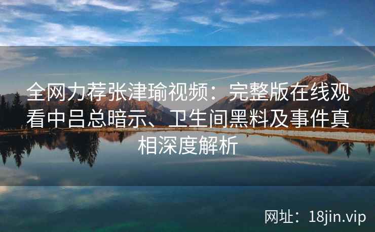 全网力荐张津瑜视频：完整版在线观看中吕总暗示、卫生间黑料及事件真相深度解析