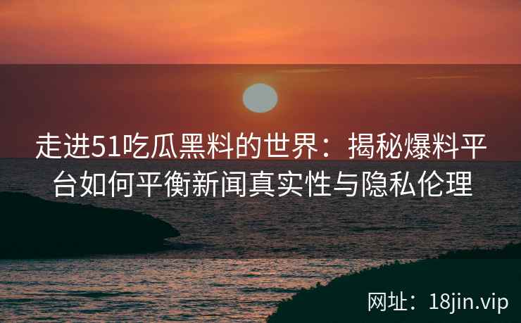 走进51吃瓜黑料的世界：揭秘爆料平台如何平衡新闻真实性与隐私伦理