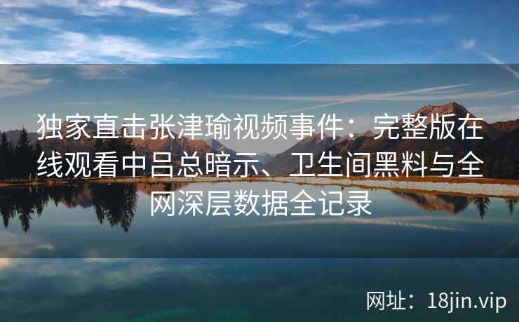 独家直击张津瑜视频事件：完整版在线观看中吕总暗示、卫生间黑料与全网深层数据全记录