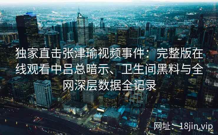 独家直击张津瑜视频事件：完整版在线观看中吕总暗示、卫生间黑料与全网深层数据全记录