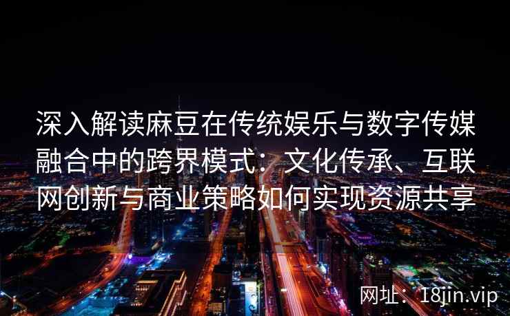 深入解读麻豆在传统娱乐与数字传媒融合中的跨界模式：文化传承、互联网创新与商业策略如何实现资源共享