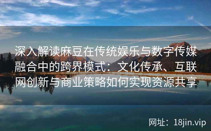 深入解读麻豆在传统娱乐与数字传媒融合中的跨界模式：文化传承、互联网创新与商业策略如何实现资源共享