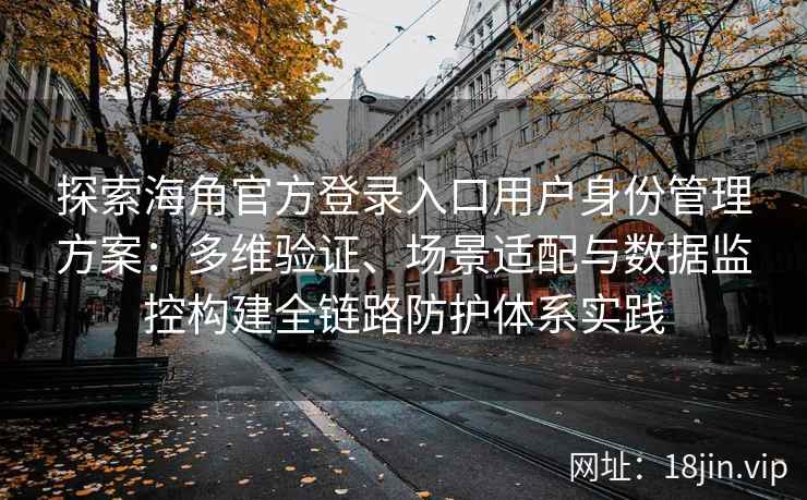 探索海角官方登录入口用户身份管理方案：多维验证、场景适配与数据监控构建全链路防护体系实践