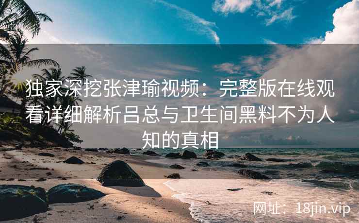 独家深挖张津瑜视频：完整版在线观看详细解析吕总与卫生间黑料不为人知的真相