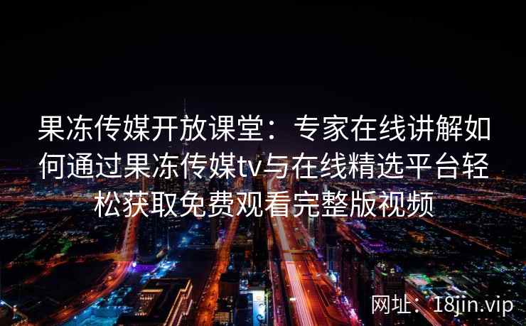 果冻传媒开放课堂：专家在线讲解如何通过果冻传媒tv与在线精选平台轻松获取免费观看完整版视频