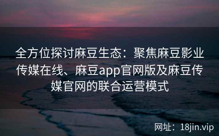 全方位探讨麻豆生态：聚焦麻豆影业传媒在线、麻豆app官网版及麻豆传媒官网的联合运营模式