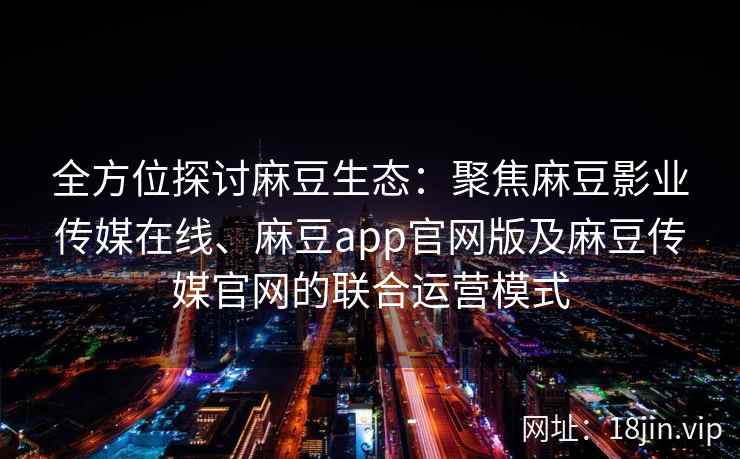 全方位探讨麻豆生态：聚焦麻豆影业传媒在线、麻豆app官网版及麻豆传媒官网的联合运营模式