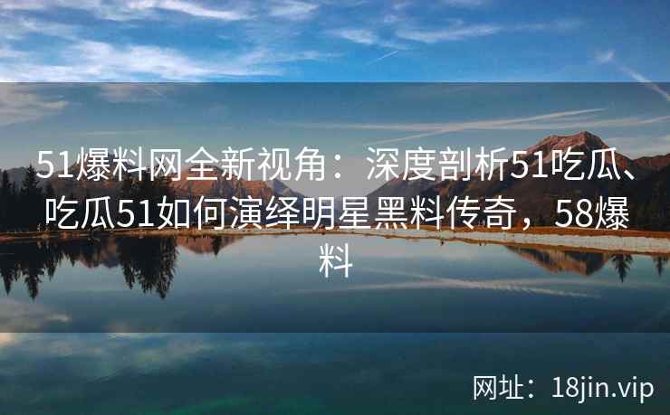 51爆料网全新视角：深度剖析51吃瓜、吃瓜51如何演绎明星黑料传奇，58爆料