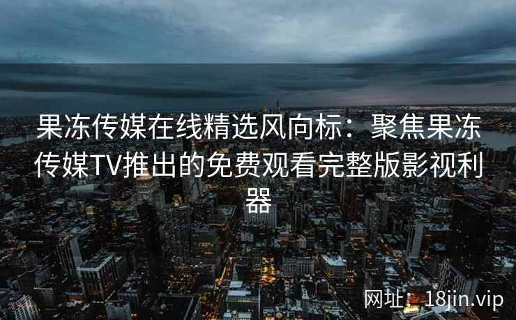 果冻传媒在线精选风向标：聚焦果冻传媒TV推出的免费观看完整版影视利器