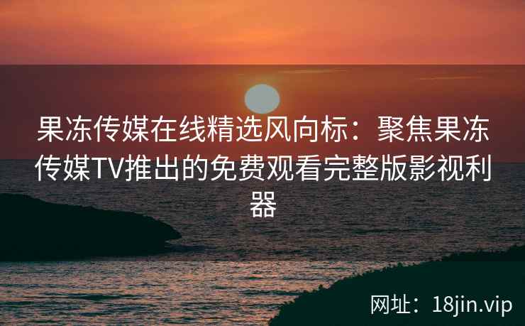 果冻传媒在线精选风向标：聚焦果冻传媒TV推出的免费观看完整版影视利器