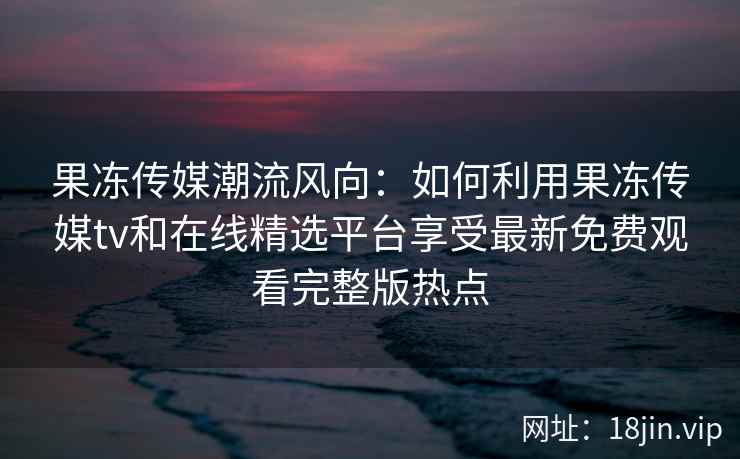 果冻传媒潮流风向：如何利用果冻传媒tv和在线精选平台享受最新免费观看完整版热点