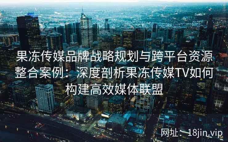 果冻传媒品牌战略规划与跨平台资源整合案例：深度剖析果冻传媒TV如何构建高效媒体联盟