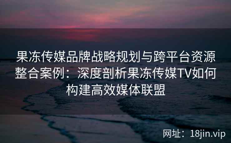 果冻传媒品牌战略规划与跨平台资源整合案例：深度剖析果冻传媒TV如何构建高效媒体联盟