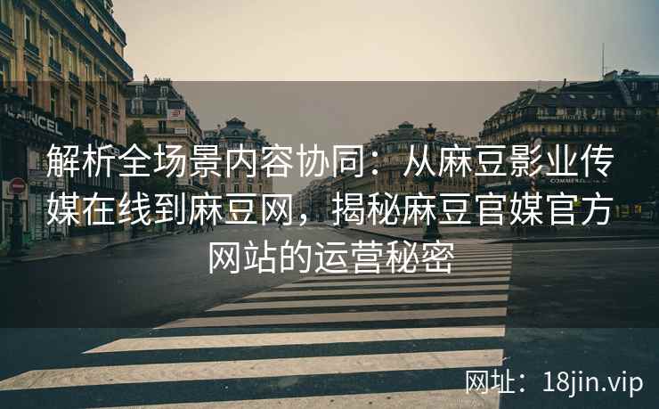 解析全场景内容协同：从麻豆影业传媒在线到麻豆网，揭秘麻豆官媒官方网站的运营秘密